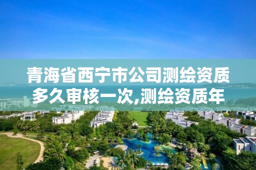 青海省西寧市公司測繪資質多久審核一次,測繪資質年審時間。