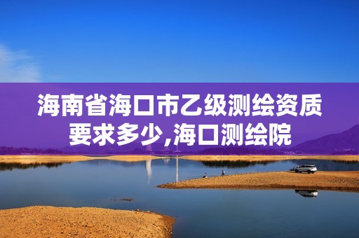 海南省海口市乙級(jí)測(cè)繪資質(zhì)要求多少,海口測(cè)繪院