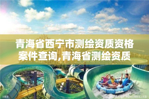 青海省西寧市測繪資質資格案件查詢,青海省測繪資質延期公告