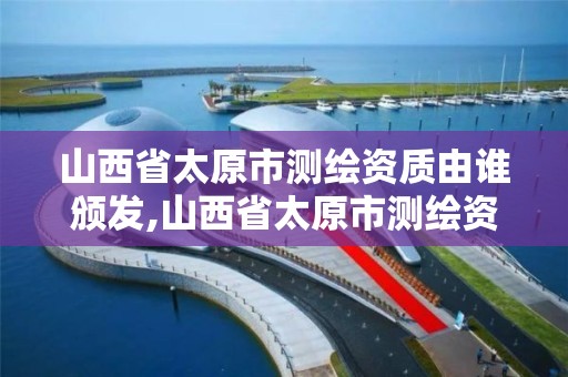 山西省太原市測繪資質由誰頒發,山西省太原市測繪資質由誰頒發的