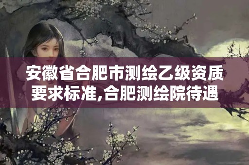 安徽省合肥市測(cè)繪乙級(jí)資質(zhì)要求標(biāo)準(zhǔn),合肥測(cè)繪院待遇怎么樣