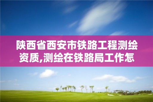 陜西省西安市鐵路工程測繪資質,測繪在鐵路局工作怎么樣