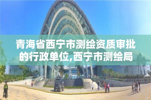 青海省西寧市測繪資質審批的行政單位,西寧市測繪局2020招聘。