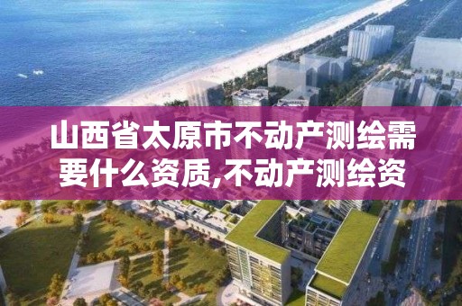 山西省太原市不動產測繪需要什么資質,不動產測繪資質等級。