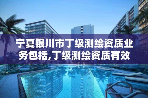 寧夏銀川市丁級測繪資質業務包括,丁級測繪資質有效期為什么那么短