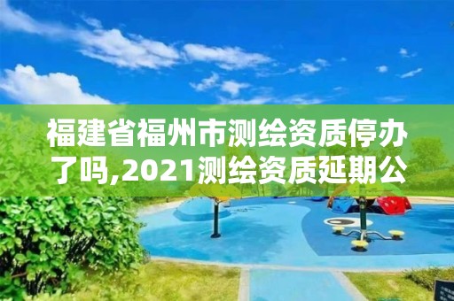 福建省福州市測繪資質停辦了嗎,2021測繪資質延期公告福建省