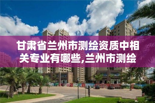 甘肅省蘭州市測繪資質中相關專業有哪些,蘭州市測繪研究院改企了嗎。