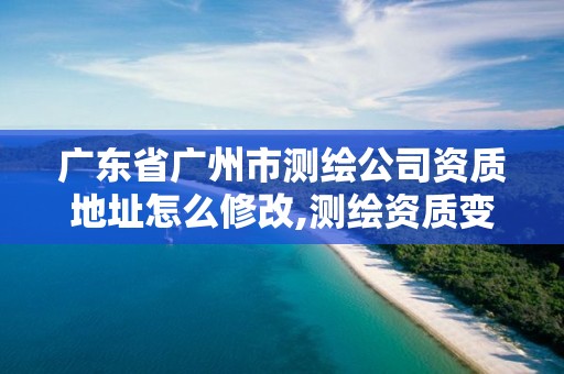 廣東省廣州市測繪公司資質地址怎么修改,測繪資質變更流程。