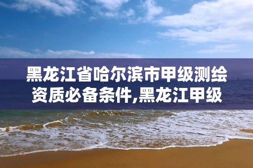 黑龍江省哈爾濱市甲級測繪資質(zhì)必備條件,黑龍江甲級測繪公司