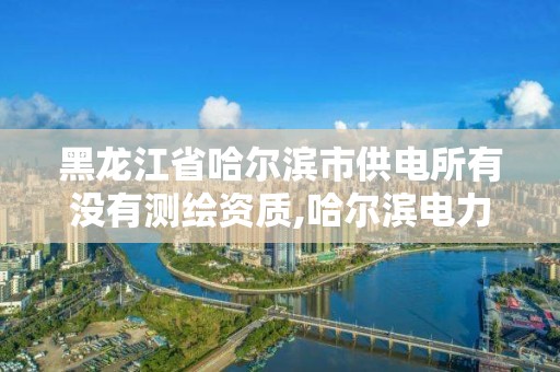 黑龍江省哈爾濱市供電所有沒有測繪資質,哈爾濱電力勘察設計院。