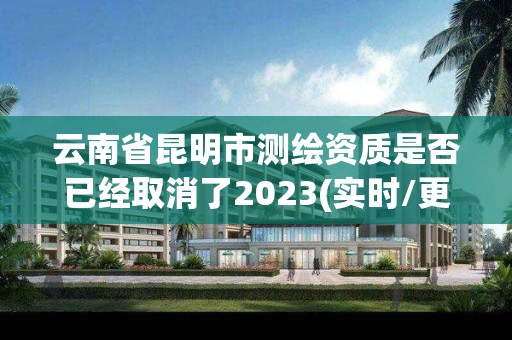 云南省昆明市測繪資質是否已經取消了2023(實時/更新中)