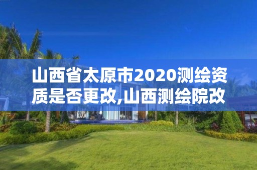 山西省太原市2020測繪資質是否更改,山西測繪院改革方案