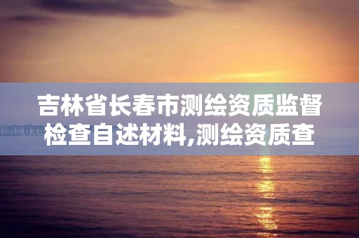 吉林省長春市測繪資質監督檢查自述材料,測繪資質查詢監管平臺。