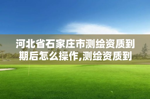 河北省石家莊市測繪資質(zhì)到期后怎么操作,測繪資質(zhì)到期后怎么續(xù)期?