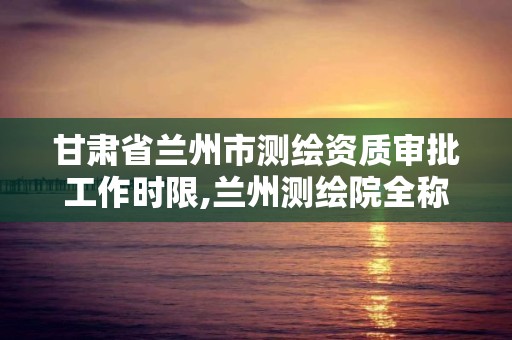 甘肅省蘭州市測繪資質審批工作時限,蘭州測繪院全稱