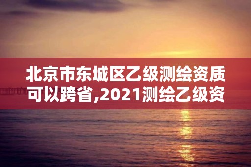 北京市東城區乙級測繪資質可以跨省,2021測繪乙級資質要求。