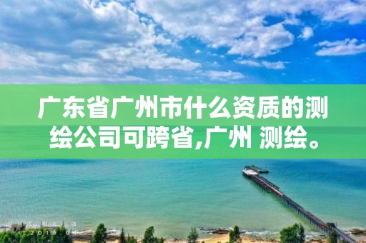 廣東省廣州市什么資質的測繪公司可跨省,廣州 測繪。