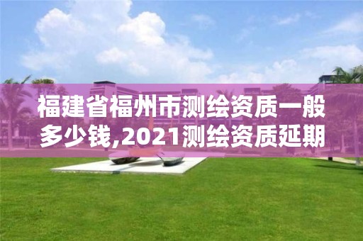 福建省福州市測繪資質(zhì)一般多少錢,2021測繪資質(zhì)延期公告福建省