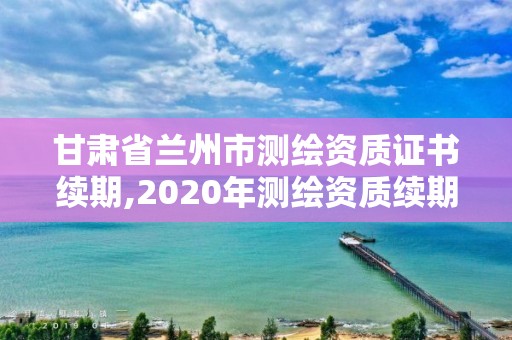 甘肅省蘭州市測繪資質證書續期,2020年測繪資質續期怎么辦理