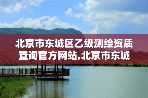 北京市東城區乙級測繪資質查詢官方網站,北京市東城區乙級測繪資質查詢官方網站電話。