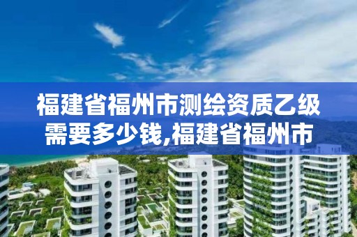 福建省福州市測繪資質乙級需要多少錢,福建省福州市測繪資質乙級需要多少錢辦理