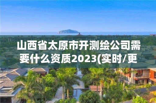 山西省太原市開測繪公司需要什么資質2023(實時/更新中)