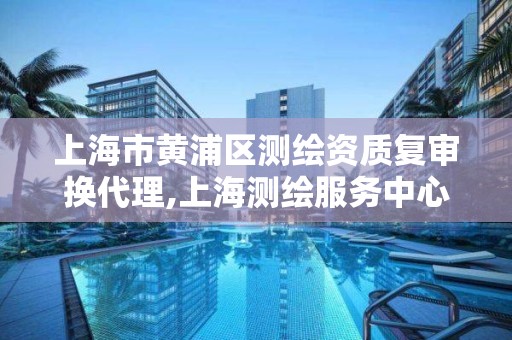 上海市黃浦區測繪資質復審換代理,上海測繪服務中心