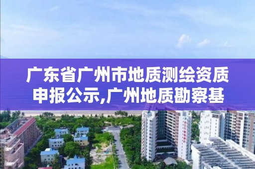 廣東省廣州市地質測繪資質申報公示,廣州地質勘察基礎工程有限公司