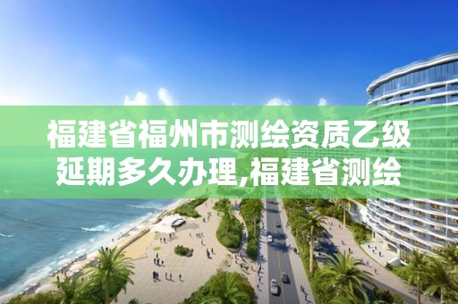 福建省福州市測繪資質乙級延期多久辦理,福建省測繪資質延期一年