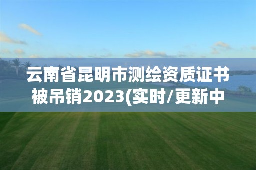 云南省昆明市測繪資質證書被吊銷2023(實時/更新中)