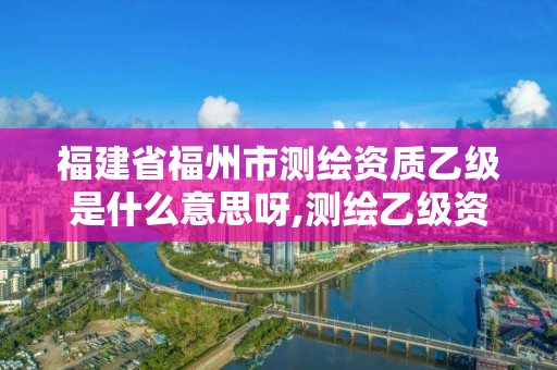 福建省福州市測繪資質乙級是什么意思呀,測繪乙級資質值多少錢