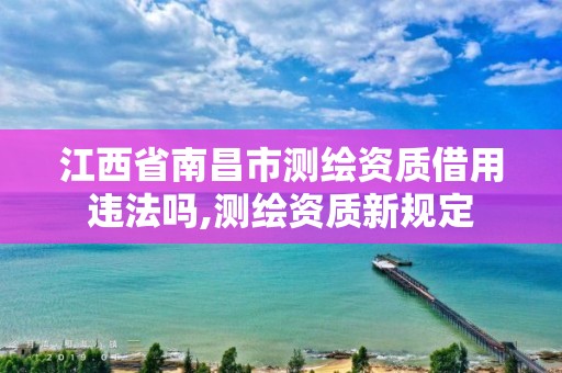 江西省南昌市測繪資質借用違法嗎,測繪資質新規定