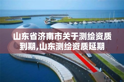 山東省濟南市關于測繪資質到期,山東測繪資質延期