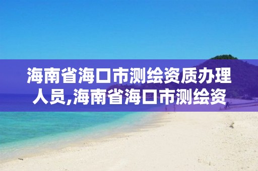 海南省海口市測繪資質辦理人員,海南省海口市測繪資質辦理人員名單公示