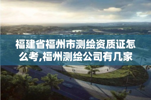 福建省福州市測繪資質(zhì)證怎么考,福州測繪公司有幾家