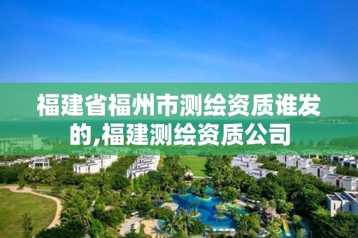 福建省福州市測繪資質誰發的,福建測繪資質公司