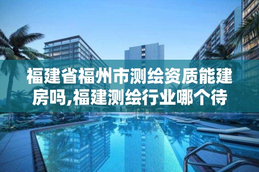 福建省福州市測繪資質能建房嗎,福建測繪行業哪個待遇最好