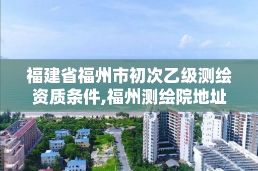 福建省福州市初次乙級(jí)測(cè)繪資質(zhì)條件,福州測(cè)繪院地址