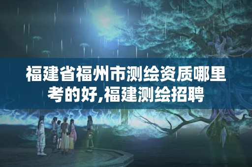 福建省福州市測(cè)繪資質(zhì)哪里考的好,福建測(cè)繪招聘