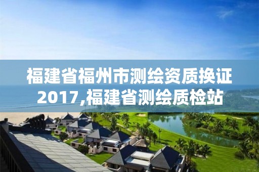 福建省福州市測繪資質(zhì)換證2017,福建省測繪質(zhì)檢站