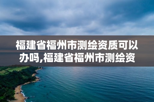 福建省福州市測繪資質可以辦嗎,福建省福州市測繪資質可以辦嗎最新消息