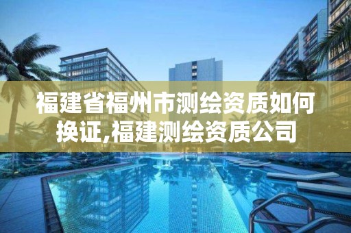 福建省福州市測繪資質如何換證,福建測繪資質公司