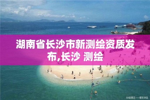 湖南省長沙市新測繪資質發布,長沙 測繪