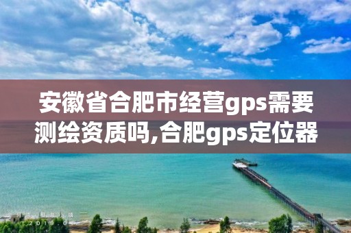 安徽省合肥市經(jīng)營gps需要測繪資質(zhì)嗎,合肥gps定位器銷售。