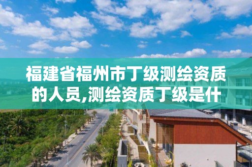 福建省福州市丁級測繪資質的人員,測繪資質丁級是什么意思