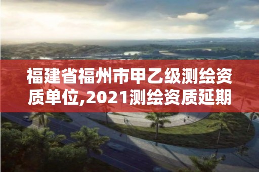 福建省福州市甲乙級測繪資質單位,2021測繪資質延期公告福建省。