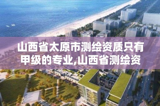 山西省太原市測繪資質只有甲級的專業,山西省測繪資質2020