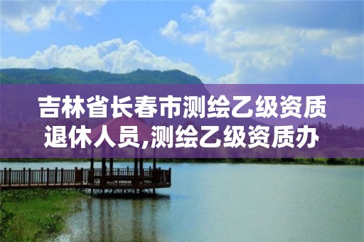 吉林省長春市測繪乙級資質退休人員,測繪乙級資質辦理條件