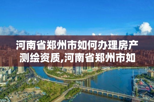 河南省鄭州市如何辦理房產(chǎn)測(cè)繪資質(zhì),河南省鄭州市如何辦理房產(chǎn)測(cè)繪資質(zhì)證明