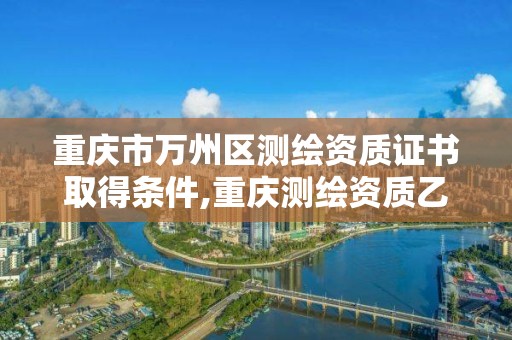 重慶市萬州區測繪資質證書取得條件,重慶測繪資質乙級申報條件。